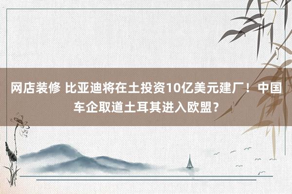 网店装修 比亚迪将在土投资10亿美元建厂！中国车企取道土耳其进入欧盟？