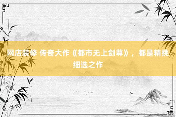 网店装修 传奇大作《都市无上剑尊》，都是精挑细选之作