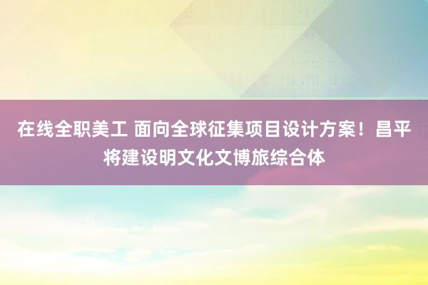 在线全职美工 面向全球征集项目设计方案！昌平将建设明文化文博旅综合体