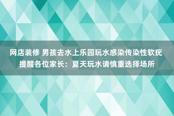 网店装修 男孩去水上乐园玩水感染传染性软疣 提醒各位家长：夏天玩水请慎重选择场所