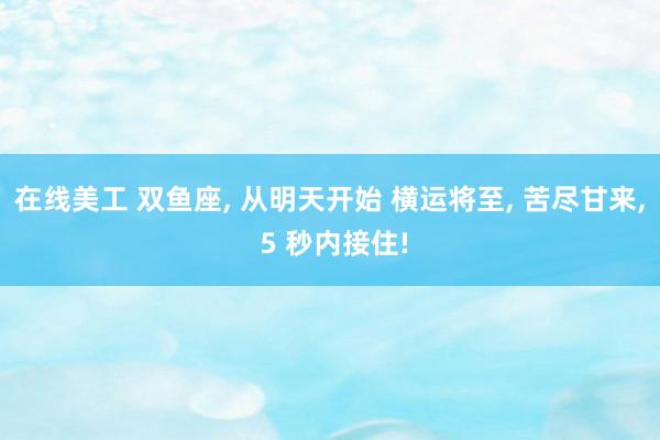 在线美工 双鱼座, 从明天开始 横运将至, 苦尽甘来, 5 秒内接住!