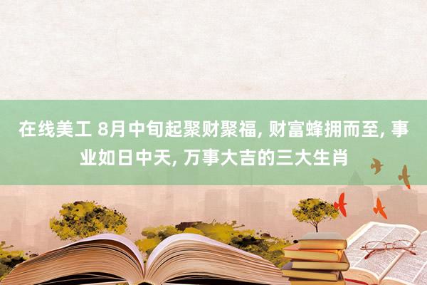 在线美工 8月中旬起聚财聚福, 财富蜂拥而至, 事业如日中天, 万事大吉的三大生肖