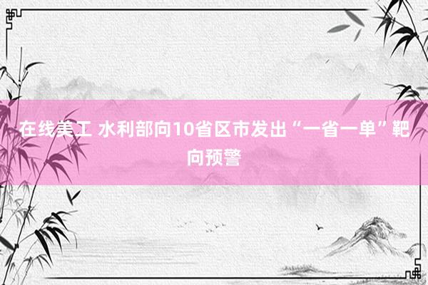 在线美工 水利部向10省区市发出“一省一单”靶向预警