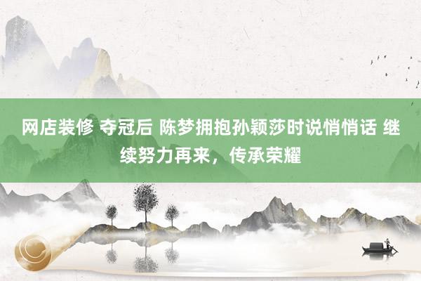 网店装修 夺冠后 陈梦拥抱孙颖莎时说悄悄话 继续努力再来，传承荣耀