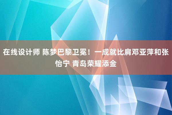 在线设计师 陈梦巴黎卫冕！一成就比肩邓亚萍和张怡宁 青岛荣耀添金