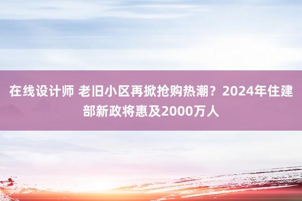 在线设计师 老旧小区再掀抢购热潮？2024年住建部新政将惠及2000万人