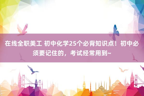 在线全职美工 初中化学25个必背知识点！初中必须要记住的，考试经常用到~