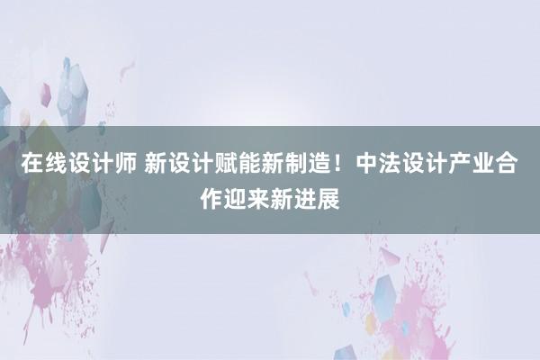 在线设计师 新设计赋能新制造！中法设计产业合作迎来新进展