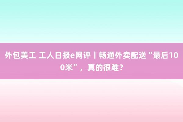 外包美工 工人日报e网评丨畅通外卖配送“最后100米”，真的很难？