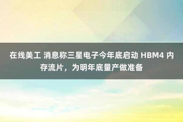 在线美工 消息称三星电子今年底启动 HBM4 内存流片，为明年底量产做准备