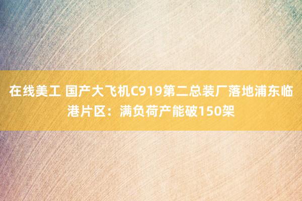 在线美工 国产大飞机C919第二总装厂落地浦东临港片区：满负荷产能破150架