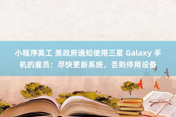 小程序美工 美政府通知使用三星 Galaxy 手机的雇员：尽快更新系统，否则停用设备