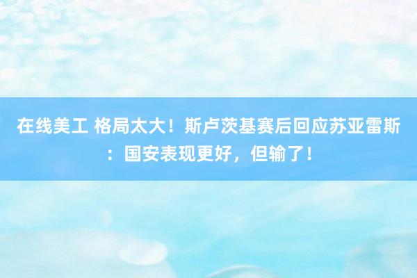 在线美工 格局太大！斯卢茨基赛后回应苏亚雷斯：国安表现更好，但输了！