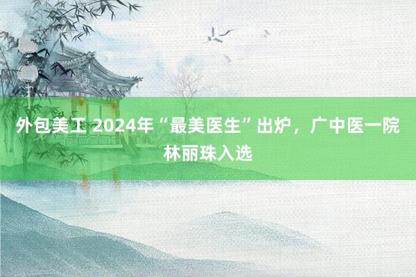 外包美工 2024年“最美医生”出炉，广中医一院林丽珠入选