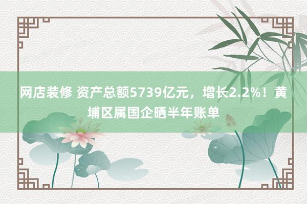 网店装修 资产总额5739亿元，增长2.2%！黄埔区属国企晒半年账单