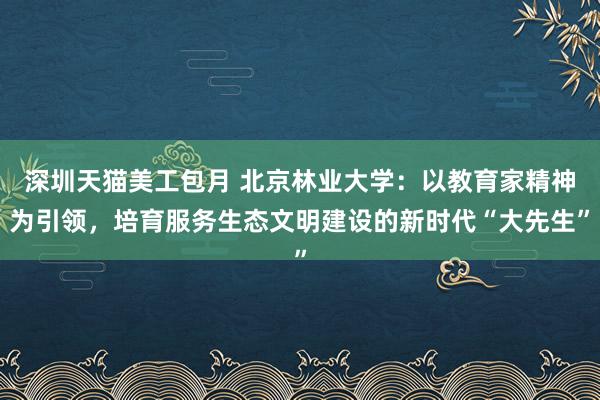 深圳天猫美工包月 北京林业大学：以教育家精神为引领，培育服务生态文明建设的新时代“大先生”