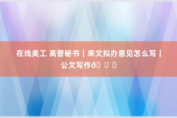 在线美工 高管秘书｜来文拟办意见怎么写｜公文写作📝