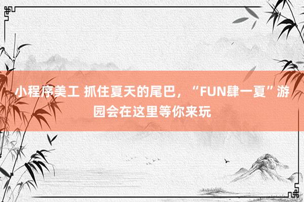 小程序美工 抓住夏天的尾巴，“FUN肆一夏”游园会在这里等你来玩