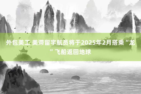 外包美工 美滞留宇航员将于2025年2月搭乘“龙”飞船返回地球