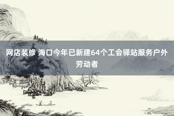 网店装修 海口今年已新建64个工会驿站服务户外劳动者