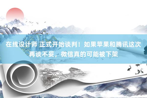 在线设计师 正式开始谈判！如果苹果和腾讯这次再谈不妥，微信真的可能被下架