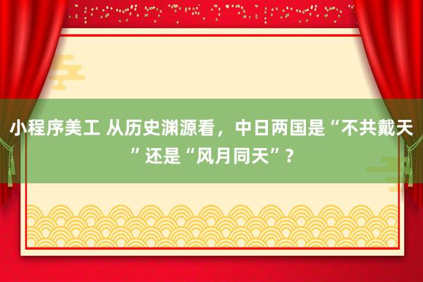 小程序美工 从历史渊源看，中日两国是“不共戴天”还是“风月同天”？