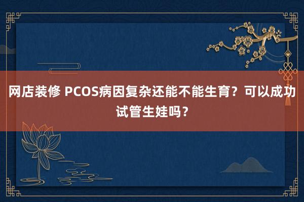 网店装修 PCOS病因复杂还能不能生育？可以成功试管生娃吗？