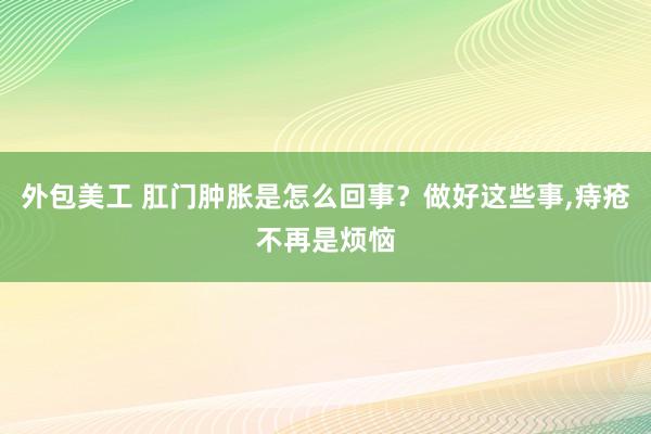 外包美工 肛门肿胀是怎么回事？做好这些事,痔疮不再是烦恼