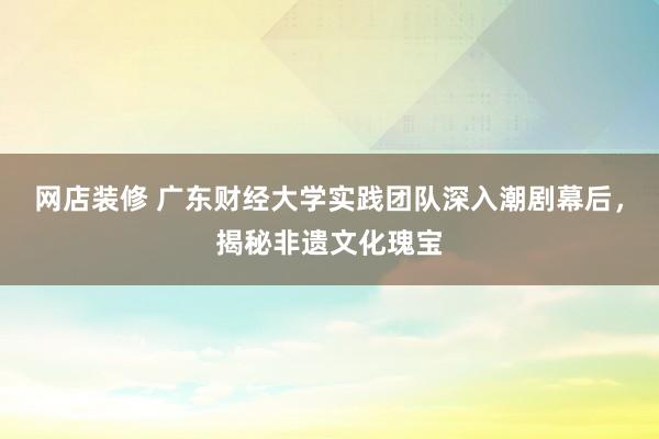 网店装修 广东财经大学实践团队深入潮剧幕后，揭秘非遗文化瑰宝