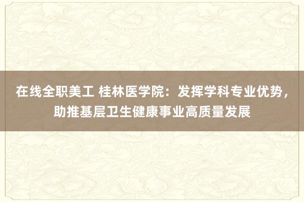 在线全职美工 桂林医学院：发挥学科专业优势，助推基层卫生健康事业高质量发展