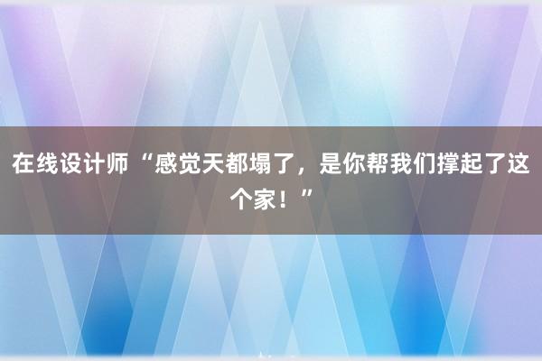 在线设计师 “感觉天都塌了，是你帮我们撑起了这个家！”